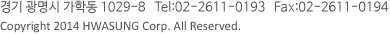 경기 광명시 가학동 1029-8 Tel:02-2611-0193 Fax:02-2611-0194 Copyright &copy;&nbsp;2014 HWASUNG Corp. All Reserved.